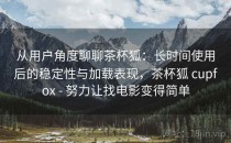 从用户角度聊聊茶杯狐：长时间使用后的稳定性与加载表现，茶杯狐 cupfox - 努力让找电影变得简单