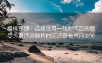 樱桃视频｜连续使用一段时间后的感受：更适合碎片时间还是长时间浏览