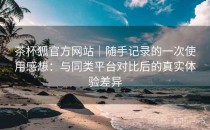 茶杯狐官方网站｜随手记录的一次使用感想：与同类平台对比后的真实体验差异
