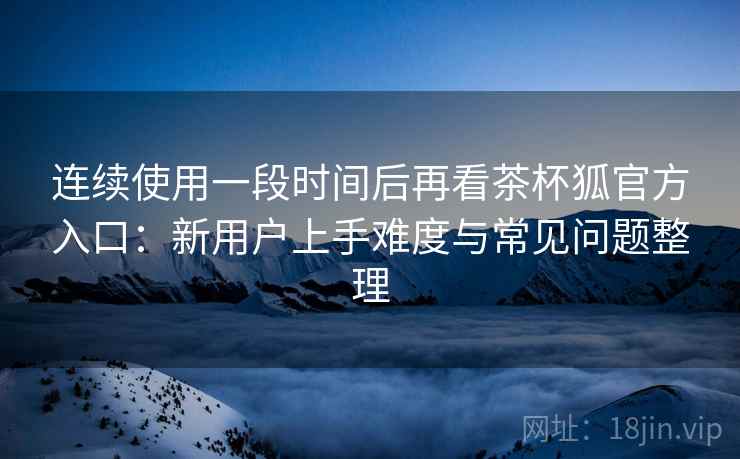 连续使用一段时间后再看茶杯狐官方入口：新用户上手难度与常见问题整理  第2张