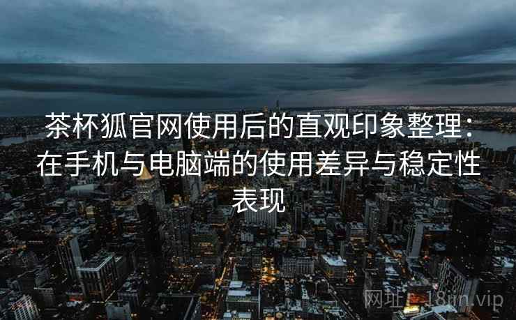 茶杯狐官网使用后的直观印象整理：在手机与电脑端的使用差异与稳定性表现  第2张