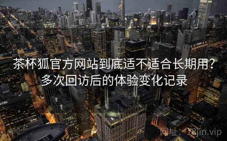 茶杯狐官方网站到底适不适合长期用？多次回访后的体验变化记录  第1张