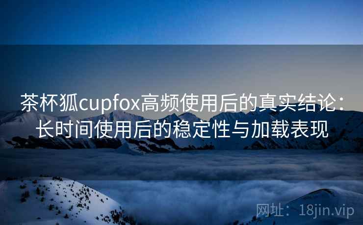 茶杯狐cupfox高频使用后的真实结论：长时间使用后的稳定性与加载表现  第2张