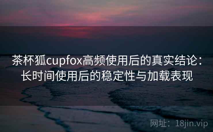 茶杯狐cupfox高频使用后的真实结论：长时间使用后的稳定性与加载表现  第1张
