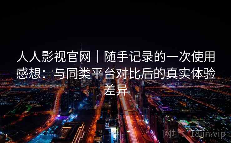 人人影视官网|随手记录的一次使用感想:与同类平台对比后的真实体验差异 第2张 人人影视官网|随手记录的一次使用感想:与同类平台对比后的真实体验差异 第2张