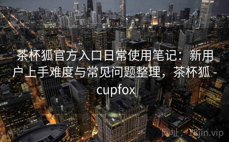茶杯狐官方入口日常使用笔记：新用户上手难度与常见问题整理，茶杯狐 - cupfox  第1张
