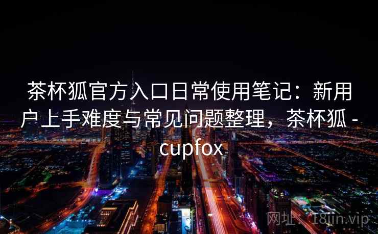 茶杯狐官方入口日常使用笔记：新用户上手难度与常见问题整理，茶杯狐 - cupfox  第2张