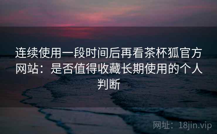 连续使用一段时间后再看茶杯狐官方网站:是否值得收藏长期使用的个人判断 第2张 连续使用一段时间后再看茶杯狐官方网站:是否值得收藏长期使用的个人判断 第2张