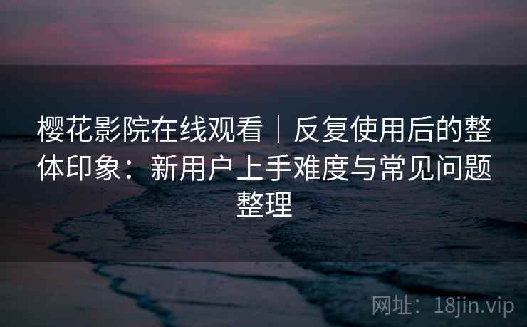 樱花影院在线观看|反复使用后的整体印象:新用户上手难度与常见问题整理 第2张 樱花影院在线观看|反复使用后的整体印象:新用户上手难度与常见问题整理 第2张