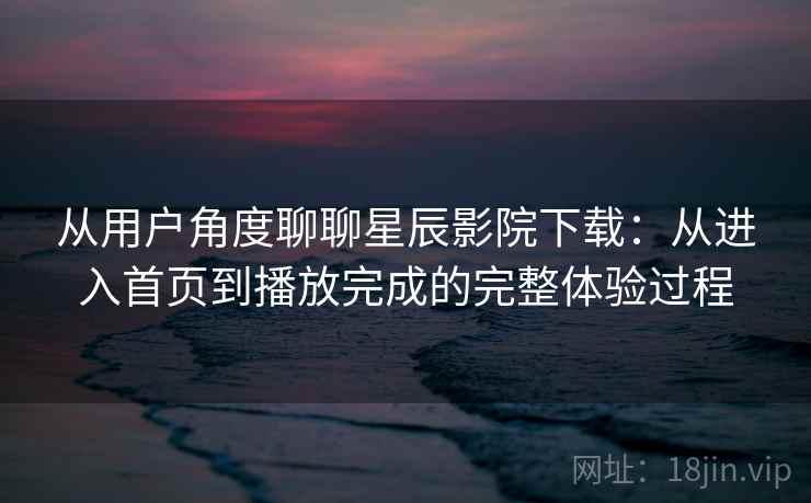 从用户角度聊聊星辰影院下载：从进入首页到播放完成的完整体验过程  第2张