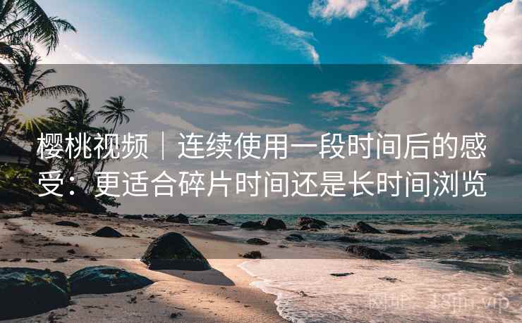 樱桃视频｜连续使用一段时间后的感受：更适合碎片时间还是长时间浏览  第1张