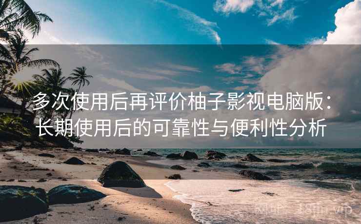 多次使用后再评价柚子影视电脑版：长期使用后的可靠性与便利性分析  第1张