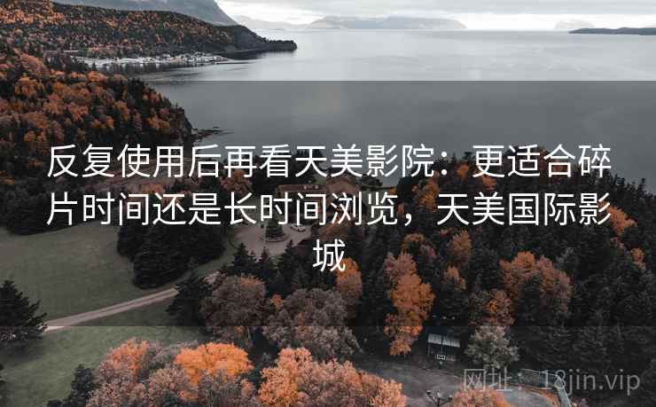 反复使用后再看天美影院：更适合碎片时间还是长时间浏览，天美国际影城  第1张