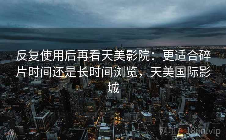 反复使用后再看天美影院：更适合碎片时间还是长时间浏览，天美国际影城  第2张