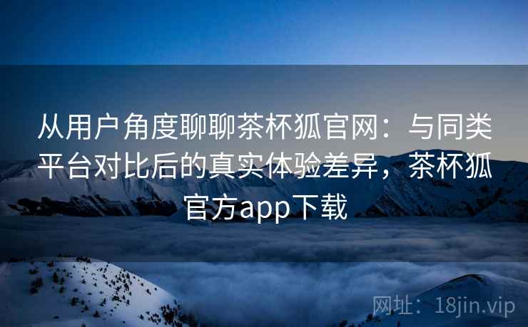 从用户角度聊聊茶杯狐官网：与同类平台对比后的真实体验差异，茶杯狐官方app下载  第1张