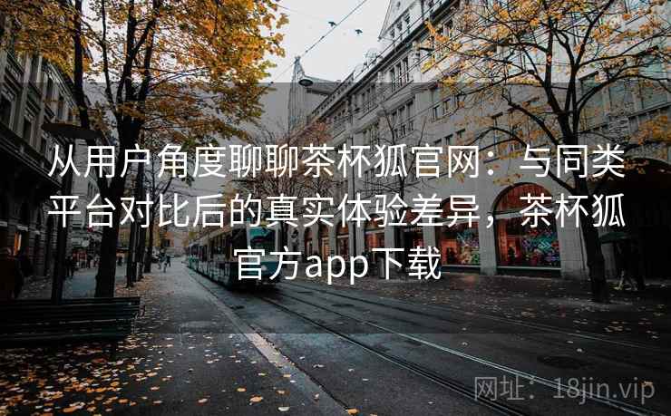 从用户角度聊聊茶杯狐官网：与同类平台对比后的真实体验差异，茶杯狐官方app下载  第2张