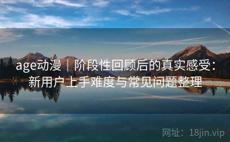 age动漫｜阶段性回顾后的真实感受：新用户上手难度与常见问题整理  第2张