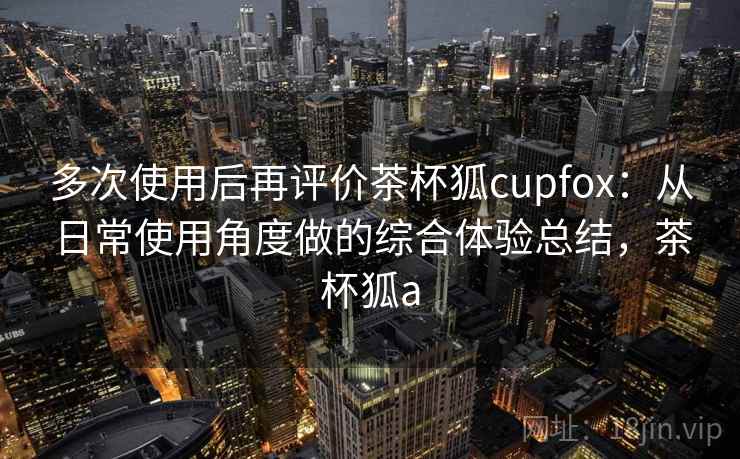 多次使用后再评价茶杯狐cupfox：从日常使用角度做的综合体验总结，茶杯狐a  第1张