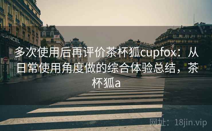 多次使用后再评价茶杯狐cupfox：从日常使用角度做的综合体验总结，茶杯狐a  第2张