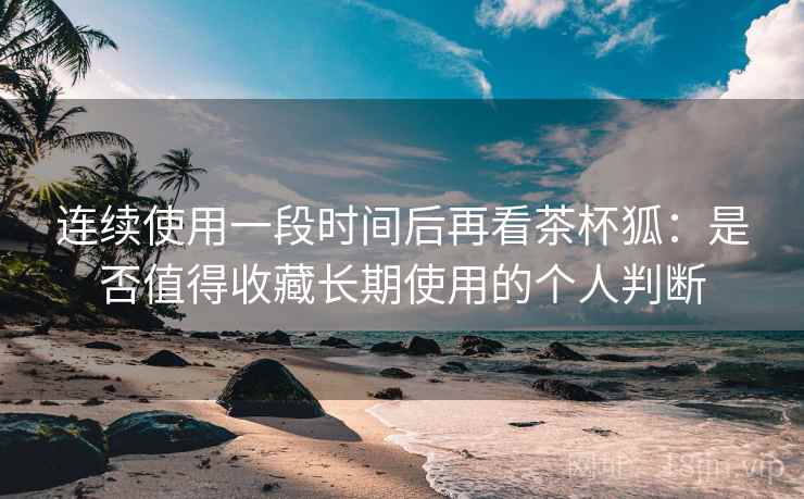 连续使用一段时间后再看茶杯狐：是否值得收藏长期使用的个人判断  第2张