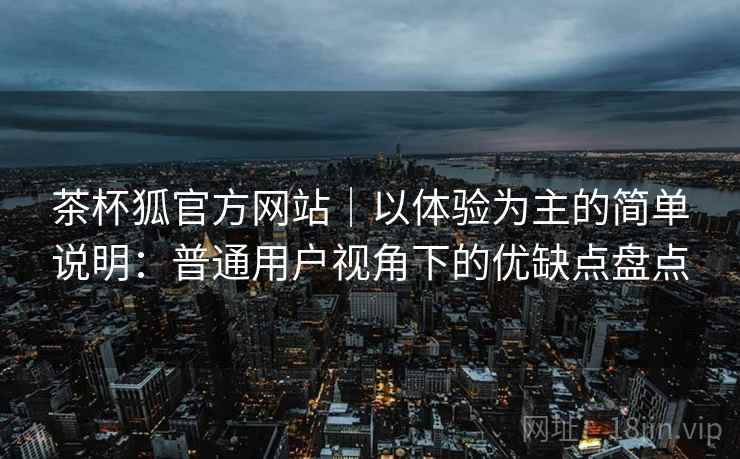 茶杯狐官方网站｜以体验为主的简单说明：普通用户视角下的优缺点盘点  第1张