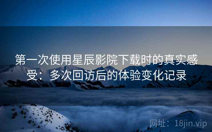 第一次使用星辰影院下载时的真实感受：多次回访后的体验变化记录  第1张