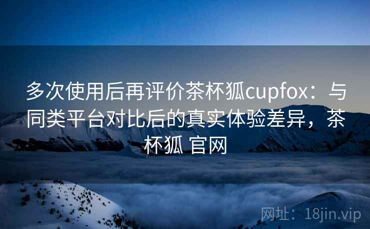 多次使用后再评价茶杯狐cupfox：与同类平台对比后的真实体验差异，茶杯狐 官网  第2张