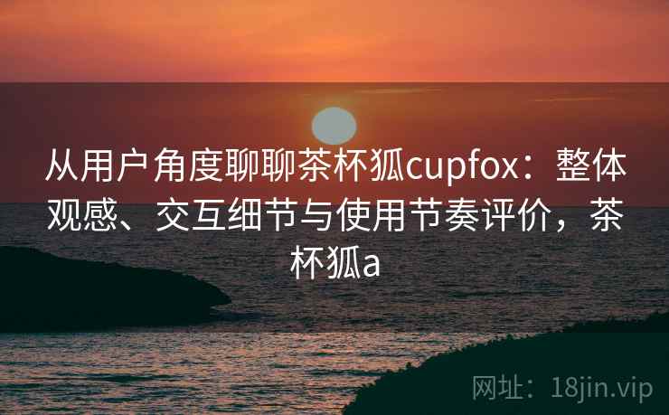 从用户角度聊聊茶杯狐cupfox：整体观感、交互细节与使用节奏评价，茶杯狐a  第1张