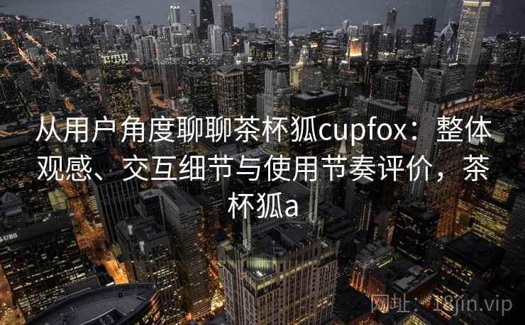 从用户角度聊聊茶杯狐cupfox：整体观感、交互细节与使用节奏评价，茶杯狐a  第2张