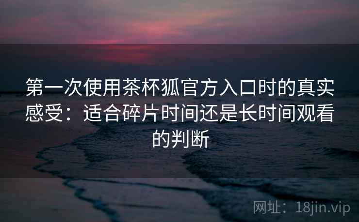 第一次使用茶杯狐官方入口时的真实感受：适合碎片时间还是长时间观看的判断  第2张