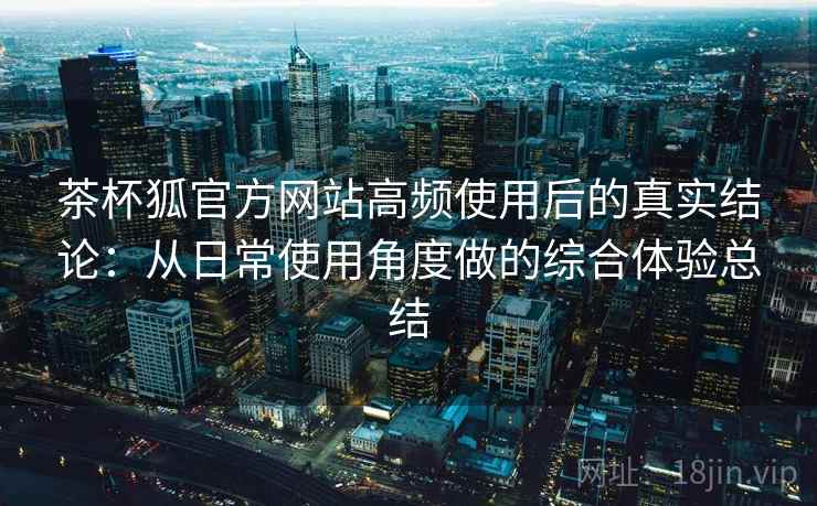 茶杯狐官方网站高频使用后的真实结论:从日常使用角度做的综合体验总结 第1张 茶杯狐官方网站高频使用后的真实结论:从日常使用角度做的综合体验总结 第1张