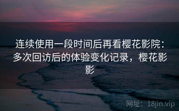 连续使用一段时间后再看樱花影院：多次回访后的体验变化记录，樱花影影  第2张