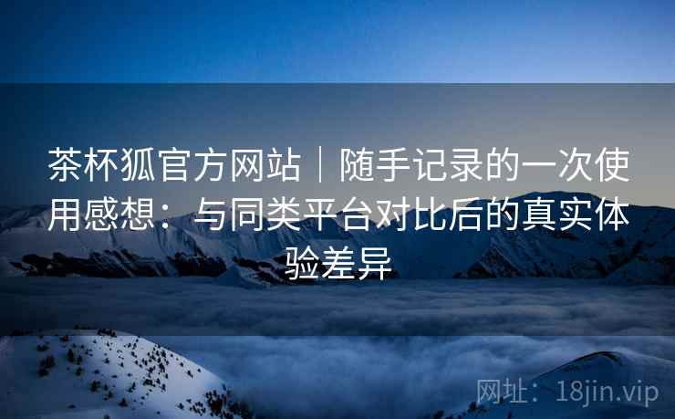 茶杯狐官方网站|随手记录的一次使用感想:与同类平台对比后的真实体验差异 第2张 茶杯狐官方网站|随手记录的一次使用感想:与同类平台对比后的真实体验差异 第2张