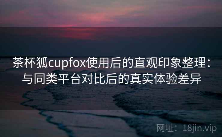 茶杯狐cupfox使用后的直观印象整理：与同类平台对比后的真实体验差异  第1张