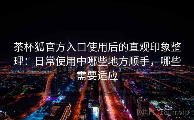 茶杯狐官方入口使用后的直观印象整理：日常使用中哪些地方顺手，哪些需要适应  第1张